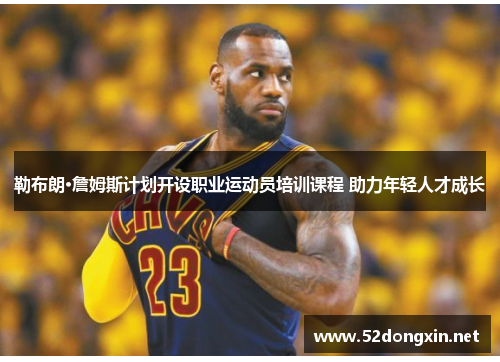 勒布朗·詹姆斯计划开设职业运动员培训课程 助力年轻人才成长